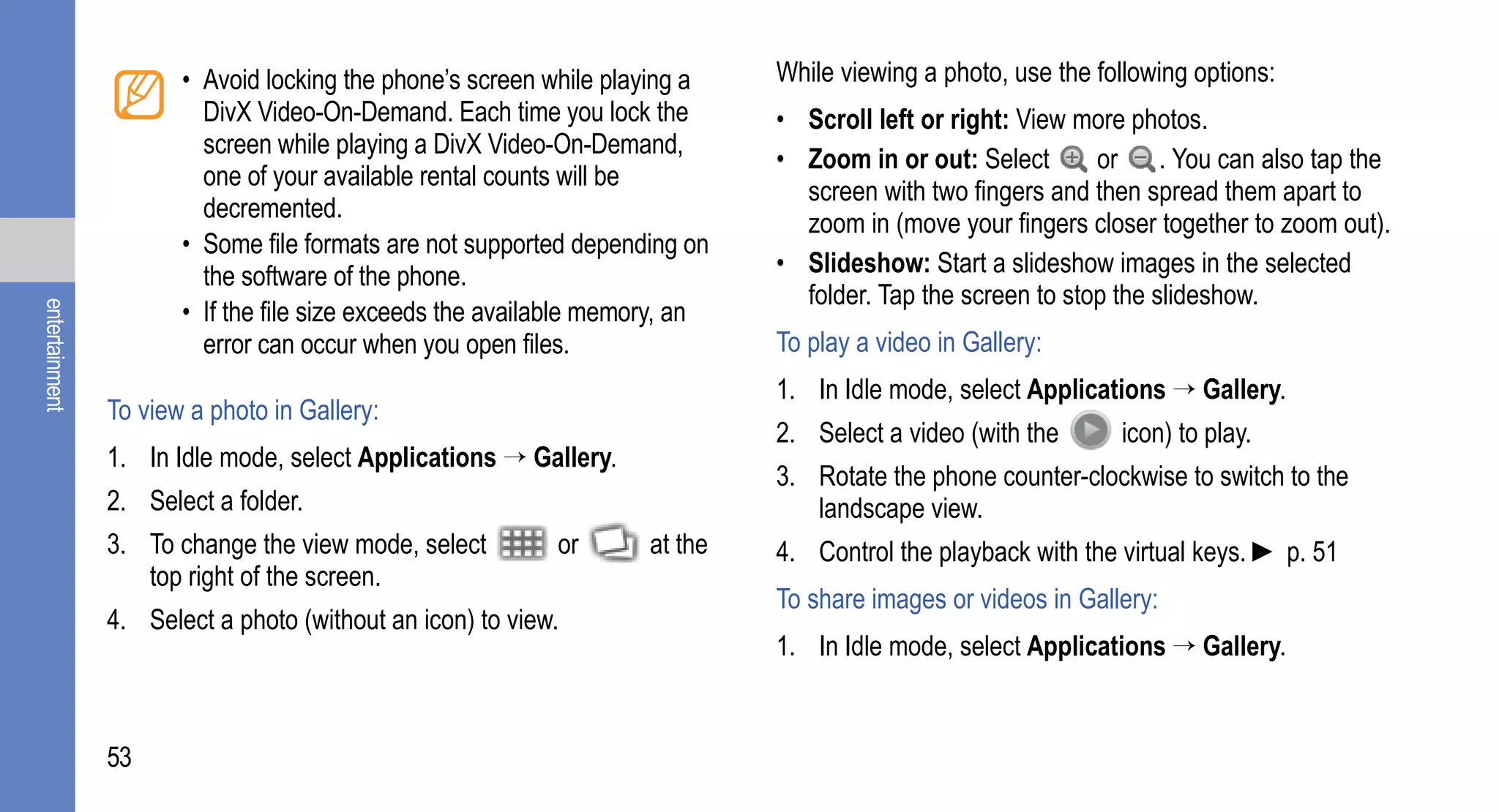 • Avoid locking the phone’s screen while playing a    While viewing a photo, use the following options:
                         DivX Video-On-Demand. Each time you lock the        • Scroll left or right: View more photos.
                         screen while playing a DivX Video-On-Demand,
                                                                             • Zoom in or out: Select       or . You can also tap the
                         one of your available rental counts will be
                                                                               screen with two fingers and then spread them apart to
                         decremented.
                                                                               zoom in (move your fingers closer together to zoom out).
                       • Some file formats are not supported depending on
                         the software of the phone.                          • Slideshow: Start a slideshow images in the selected
                                                                               folder. Tap the screen to stop the slideshow.
                       • If the file size exceeds the available memory, an
entertainment




                         error can occur when you open files.                To play a video in Gallery:
                                                                             1. In Idle mode, select Applications → Gallery.
                To view a photo in Gallery:
                                                                             2. Select a video (with the      icon) to play.
                1. In Idle mode, select Applications → Gallery.
                                                                             3. Rotate the phone counter-clockwise to switch to the
                2. Select a folder.                                             landscape view.
                3. To change the view mode, select         or       at the   4. Control the playback with the virtual keys. ► p. 51
                   top right of the screen.
                                                                             To share images or videos in Gallery:
                4. Select a photo (without an icon) to view.
                                                                             1. In Idle mode, select Applications → Gallery.


                53
 
