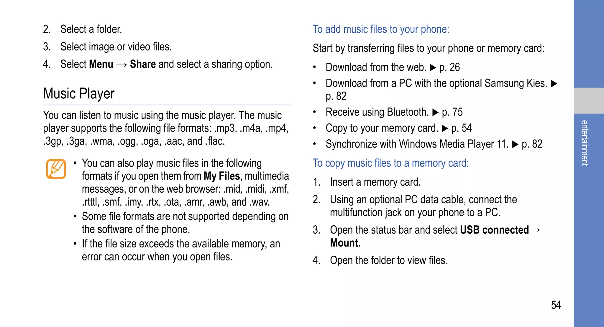 2. Select a folder.                                              To add music files to your phone:
3. Select image or video files.                                  Start by transferring files to your phone or memory card:
4. Select Menu → Share and select a sharing option.              • Download from the web. p. 26
                                                                 • Download from a PC with the optional Samsung Kies.
Music Player                                                       p. 82
You can listen to music using the music player. The music        • Receive using Bluetooth. p. 75




                                                                                                                                  entertainment
player supports the following file formats: .mp3, .m4a, .mp4,    • Copy to your memory card. p. 54
.3gp, .3ga, .wma, .ogg, .oga, .aac, and .flac.                   • Synchronize with Windows Media Player 11. p. 82
       • You can also play music files in the following          To copy music files to a memory card:
         formats if you open them from My Files, multimedia
                                                                 1. Insert a memory card.
         messages, or on the web browser: .mid, .midi, .xmf,
         .rtttl, .smf, .imy, .rtx, .ota, .amr, .awb, and .wav.   2. Using an optional PC data cable, connect the
       • Some file formats are not supported depending on           multifunction jack on your phone to a PC.
         the software of the phone.                              3. Open the status bar and select USB connected →
       • If the file size exceeds the available memory, an          Mount.
         error can occur when you open files.                    4. Open the folder to view files.


                                                                                                                             54
 