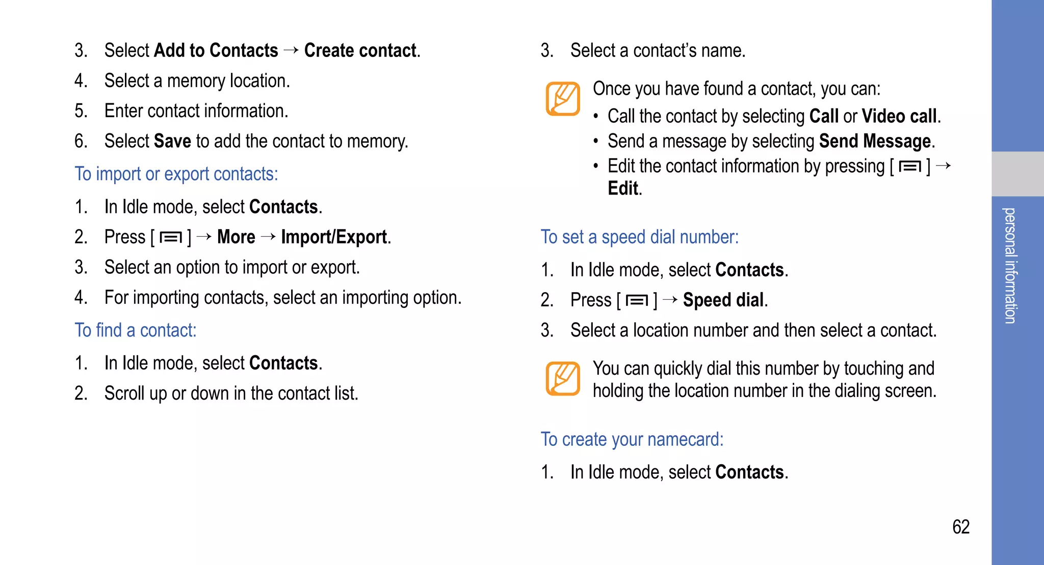 3. Select Add to Contacts → Create contact.              3. Select a contact’s name.
4. Select a memory location.                                    Once you have found a contact, you can:
5. Enter contact information.                                   • Call the contact by selecting Call or Video call.
6. Select Save to add the contact to memory.                    • Send a message by selecting Send Message.
To import or export contacts:                                   • Edit the contact information by pressing [    ]→
                                                                  Edit.
1. In Idle mode, select Contacts.




                                                                                                                           personal information
2. Press [      ] → More → Import/Export.                To set a speed dial number:
3. Select an option to import or export.                 1. In Idle mode, select Contacts.
4. For importing contacts, select an importing option.   2. Press [     ] → Speed dial.
To find a contact:                                       3. Select a location number and then select a contact.
1. In Idle mode, select Contacts.                               You can quickly dial this number by touching and
2. Scroll up or down in the contact list.                       holding the location number in the dialing screen.

                                                         To create your namecard:
                                                         1. In Idle mode, select Contacts.

                                                                                                                      62
 