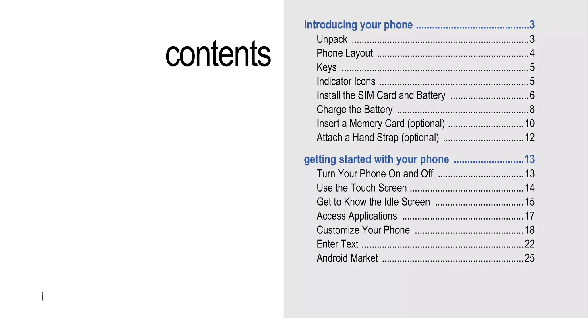 introducing your phone ..........................................3


    contents
                  Unpack ......................................................................3
                  Phone Layout ............................................................4
                  Keys ..........................................................................5
                  Indicator Icons ...........................................................5
                  Install the SIM Card and Battery ...............................6
                  Charge the Battery ....................................................8
                  Insert a Memory Card (optional) ..............................10
                  Attach a Hand Strap (optional) ................................12
               getting started with your phone ..........................13
                  Turn Your Phone On and Off ..................................13
                  Use the Touch Screen .............................................14
                  Get to Know the Idle Screen ...................................15
                  Access Applications ................................................17
                  Customize Your Phone ...........................................18
                  Enter Text ................................................................22
                  Android Market ........................................................25


i
 