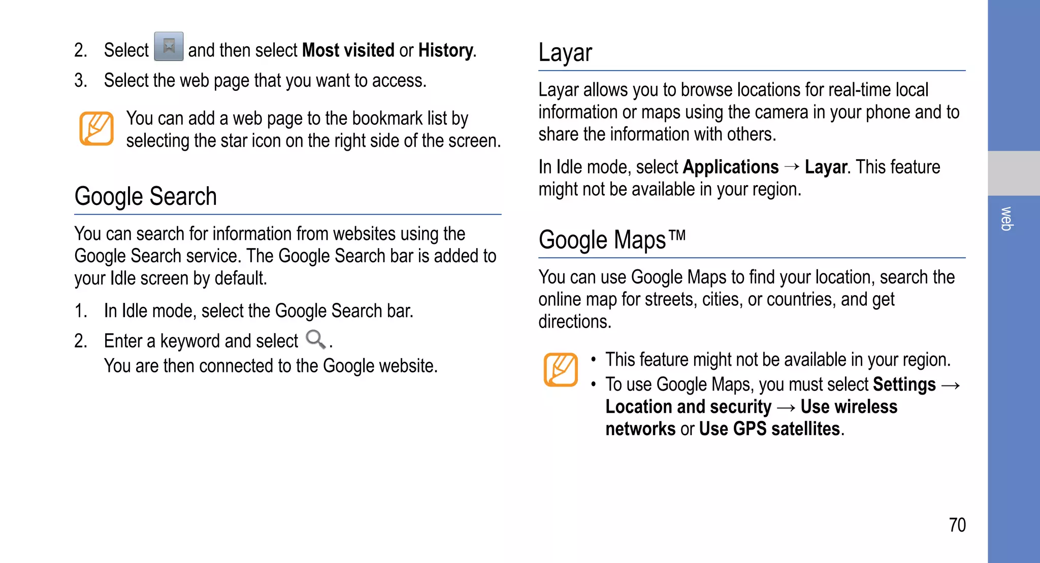 2. Select       and then select Most visited or History.          Layar
3. Select the web page that you want to access.                   Layar allows you to browse locations for real-time local
       You can add a web page to the bookmark list by             information or maps using the camera in your phone and to
       selecting the star icon on the right side of the screen.   share the information with others.
                                                                  In Idle mode, select Applications → Layar. This feature
Google Search                                                     might not be available in your region.




                                                                                                                                 web
You can search for information from websites using the            Google Maps™
Google Search service. The Google Search bar is added to
your Idle screen by default.                                      You can use Google Maps to find your location, search the
                                                                  online map for streets, cities, or countries, and get
1. In Idle mode, select the Google Search bar.
                                                                  directions.
2. Enter a keyword and select    .
   You are then connected to the Google website.                         • This feature might not be available in your region.
                                                                         • To use Google Maps, you must select Settings →
                                                                           Location and security → Use wireless
                                                                           networks or Use GPS satellites.



                                                                                                                            70
 