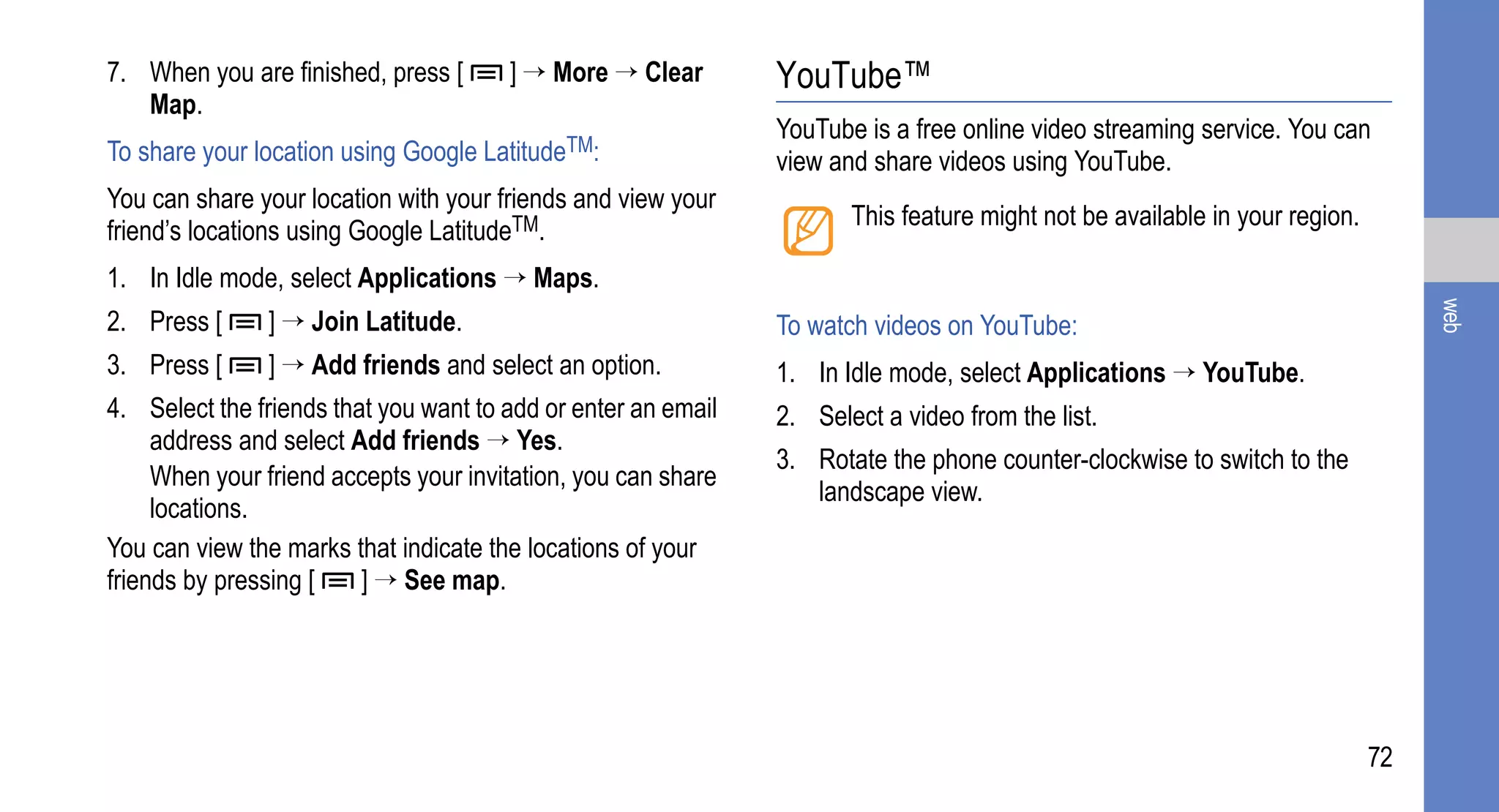 7. When you are finished, press [      ] → More → Clear        YouTube™
   Map.
                                                               YouTube is a free online video streaming service. You can
To share your location using Google LatitudeTM:                view and share videos using YouTube.
You can share your location with your friends and view your
                                                                      This feature might not be available in your region.
friend’s locations using Google LatitudeTM.
1. In Idle mode, select Applications → Maps.




                                                                                                                                 web
2. Press [     ] → Join Latitude.                              To watch videos on YouTube:
3. Press [     ] → Add friends and select an option.           1. In Idle mode, select Applications → YouTube.
4. Select the friends that you want to add or enter an email   2. Select a video from the list.
     address and select Add friends → Yes.
                                                               3. Rotate the phone counter-clockwise to switch to the
     When your friend accepts your invitation, you can share
                                                                  landscape view.
     locations.
You can view the marks that indicate the locations of your
friends by pressing [    ] → See map.




                                                                                                                            72
 