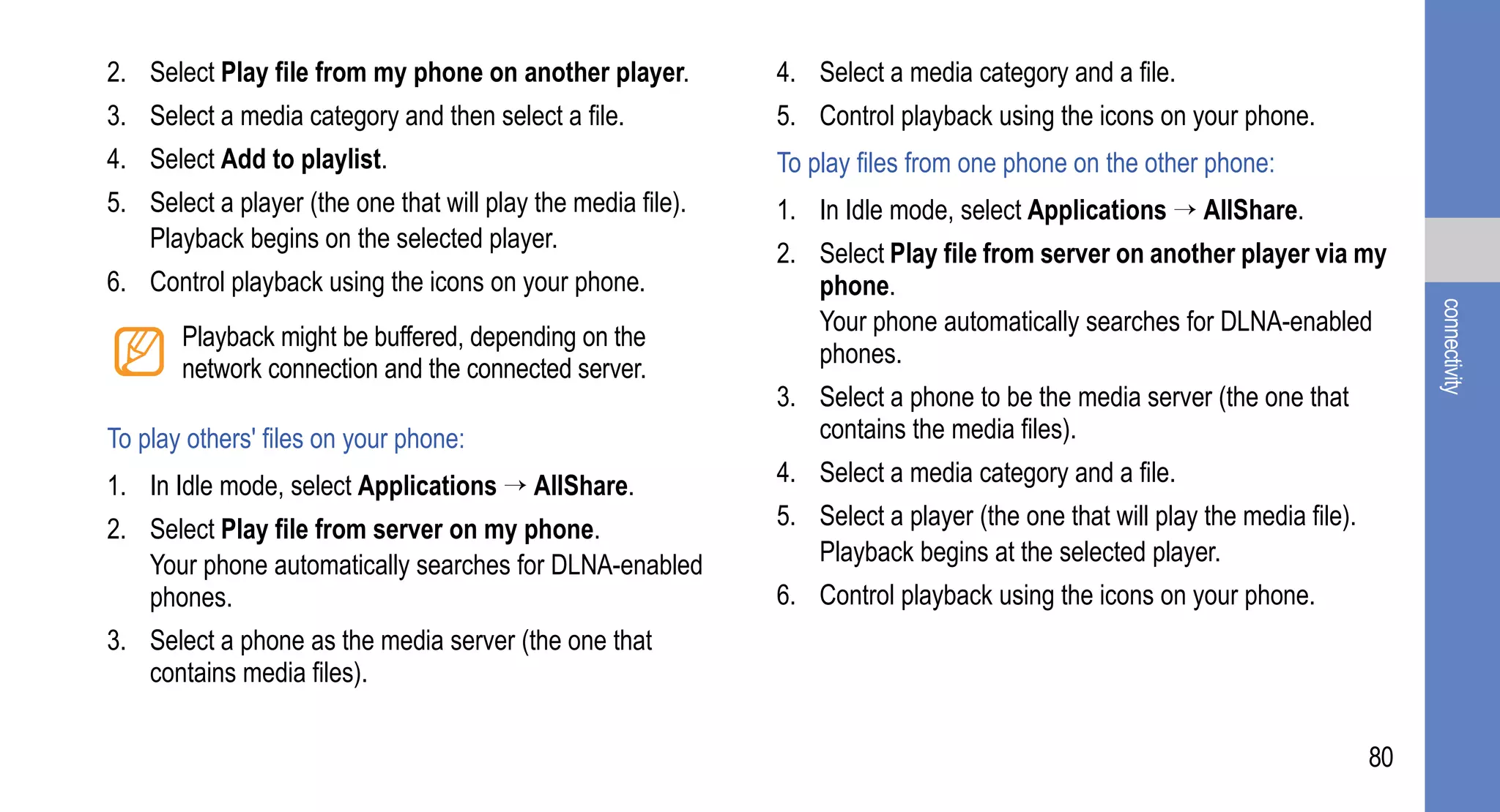 2. Select Play file from my phone on another player.          4. Select a media category and a file.
3. Select a media category and then select a file.            5. Control playback using the icons on your phone.
4. Select Add to playlist.                                    To play files from one phone on the other phone:
5. Select a player (the one that will play the media file).   1. In Idle mode, select Applications → AllShare.
   Playback begins on the selected player.
                                                              2. Select Play file from server on another player via my
6. Control playback using the icons on your phone.               phone.




                                                                                                                                 connectivity
                                                                 Your phone automatically searches for DLNA-enabled
       Playback might be buffered, depending on the
                                                                 phones.
       network connection and the connected server.
                                                              3. Select a phone to be the media server (the one that
To play others' files on your phone:                             contains the media files).

1. In Idle mode, select Applications → AllShare.              4. Select a media category and a file.

2. Select Play file from server on my phone.                  5. Select a player (the one that will play the media file).
   Your phone automatically searches for DLNA-enabled            Playback begins at the selected player.
   phones.                                                    6. Control playback using the icons on your phone.
3. Select a phone as the media server (the one that
   contains media files).

                                                                                                                            80
 