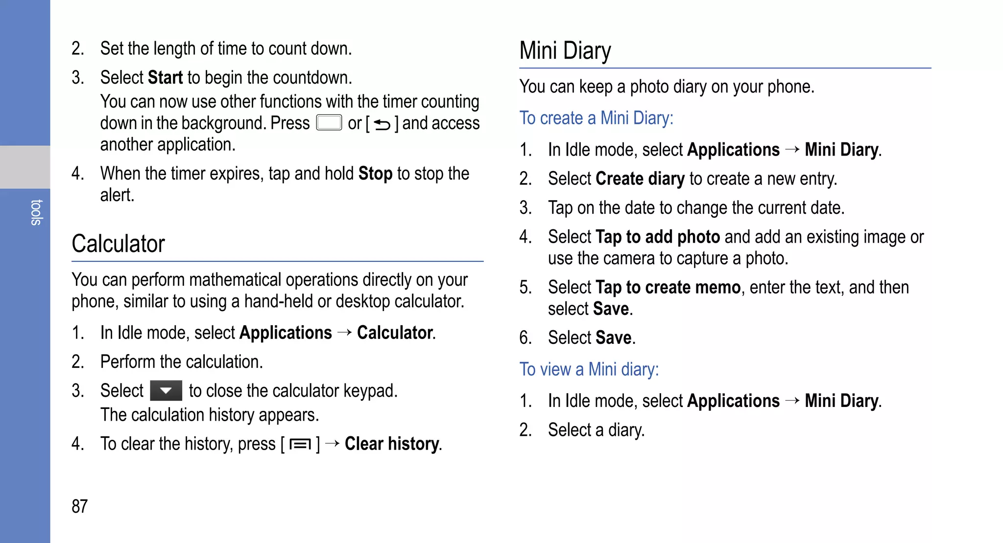 2. Set the length of time to count down.                     Mini Diary
        3. Select Start to begin the countdown.                      You can keep a photo diary on your phone.
           You can now use other functions with the timer counting
           down in the background. Press      or [ ] and access      To create a Mini Diary:
           another application.                                      1. In Idle mode, select Applications → Mini Diary.
        4. When the timer expires, tap and hold Stop to stop the     2. Select Create diary to create a new entry.
           alert.
                                                                     3. Tap on the date to change the current date.
tools




        Calculator                                                   4. Select Tap to add photo and add an existing image or
                                                                        use the camera to capture a photo.
        You can perform mathematical operations directly on your     5. Select Tap to create memo, enter the text, and then
        phone, similar to using a hand-held or desktop calculator.      select Save.
        1. In Idle mode, select Applications → Calculator.           6. Select Save.
        2. Perform the calculation.                                  To view a Mini diary:
        3. Select       to close the calculator keypad.
                                                                     1. In Idle mode, select Applications → Mini Diary.
           The calculation history appears.
                                                                     2. Select a diary.
        4. To clear the history, press [   ] → Clear history.


        87
 