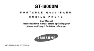 GT-I9000M
                 P O R T A B L E          Q u a d - B A N D
                           M O B I L E      P H O N E
                                     User Manual
                    Please read this manual before operating your
                       phone, and keep it for future reference.




BMC_I9000M_UG_EN_07272010_D4
 