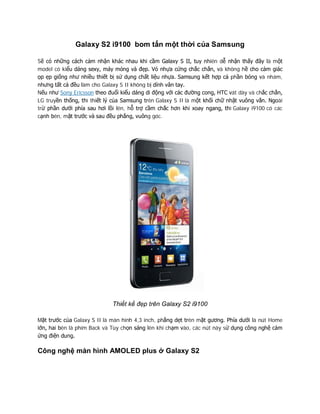 Galaxy S2 i9100 bom tấn một thời của Samsung
Sẽ có những cách cảm nhận khác nhau khi cầm Galaxy S II, tuy nhiên dễ nhận thấy đây là một
model có kiểu dáng sexy, máy mỏng và đẹp. Vỏ nhựa cứng chắc chắn, và không hề cho cảm giác
ọp ẹp giống như nhiều thiết bị sử dụng chất liệu nhựa. Samsung kết hợp cả phần bóng và nhám,
nhưng tất cả đều làm cho Galaxy S II không bị dính vân tay.
Nếu như Sony Ericsson theo đuổi kiểu dáng di động với các đường cong, HTC vát dày và chắc chắn,
LG truyền thống, thì thiết lý của Samsung trên Galaxy S II là một khối chữ nhật vuông vắn. Ngoài
trừ phần dưới phía sau hơi lồi lên, hỗ trợ cầm chắc hơn khi xoay ngang, thì Galaxy i9100 có các
cạnh bên, mặt trước và sau đều phẳng, vuông góc.
Thiết kế đẹp trên Galaxy S2 i9100
Mặt trước của Galaxy S II là màn hình 4,3 inch, phẳng dẹt trên mặt gương. Phía dưới là nút Home
lớn, hai bên là phím Back và Tùy chọn sáng lên khi chạm vào, các nút này sử dụng công nghệ cảm
ứng điện dung.
Công nghệ màn hình AMOLED plus ở Galaxy S2
 
