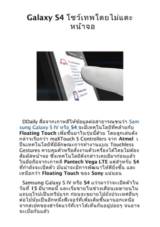 Galaxy S4 โชว์เ ทพโดยไม่แ ตะ
               หน้า จอ




 DDaily สื่อ จากเกาหลีใ ห้ข ้อ มูล ต่อ สาธารณชนว่า Sam
sung Galaxy S IV หรือ S4 จะมีเ ทคโนโลยีท ี่ค ล้า ยกับ
Floating Touch เพิ่ม ขึ้น มาในรุ่น นี้ด ้ว ย โดยลูก เล่น ดัง
กล่า วเรีย กว่า maXTouch S Controllers จาก Atmel เ
ป็น เทคโนโลยีท ี่ม ีล ัก ษณะการทำา งานแบบ Touchless
Gestures ควบคุม ตัว หรือ สั่ง งานตัว เครื่อ งได้โ ดยไม่ต ้อ ง
สัม ผัส หน้า จอ ซึง เทคโนโลยีด ัง กล่า วเคยมีม าก่อ นแล้ว
                      ่
ในมือ ถือ จากเกาหลี Pantech Vega LTE แต่ส ำา หรับ S4
ที่ก ำา ลัง จะเปิด ตัว มัน น่า จะมีก ารพัฒ นาให้ด ีย ิ่ง ขึ้น และ
เหนือ กว่า Floating Touch ของ Sony แน่น อน
  Samsung Galaxy S IV หรือ S4 แว่ว มาว่า จะเปิด ตัว ใน
วัน ที่ 15 มีน าคมนี้ และเริ่ม ขายในช่ว งเดือ นเมษายนใน
แถบยุโ รปเป็น ทวีป แรก ก่อ นจะขยายไปยัง ประเทศอื่น ๆ
ต่อ ไปนับ เป็น อีก หนึ่ง ฟีเ จอร์ท ี่เ พิ่ม เติม ขึ้น มานอกเหนือ
จากสเปคของฮาร์ด แวร์ท ี่เ ราได้เ ห็น กัน อยู่บ ่อ ยๆ จนอาจ
จะเบื่อ กัน แล้ว
 
