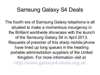 Samsung Galaxy S4 Deals
The fourth era of Samsung Galaxy telephone is all
situated to make a momentous insurgency in
the Brilliant worldwide showcase with the launch
of the Samsung Galaxy S4 in April 2013.
Requests of preorder of this sharp mobile phone
have lined up long queues in the heading
portable administration suppliers of the United
Kingdom. For more information visit at
http://www.galaxys4-deals.org.uk
 
