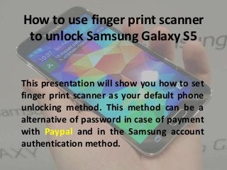 How to use finger print scanner
to unlock Samsung Galaxy S5
This presentation will show you how to set
finger print scanner as your default phone
unlocking method. This method can be a
alternative of password in case of payment
with Paypal and in the Samsung account
authentication method.
 