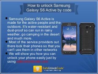 How to unlock Samsung
Galaxy S6 Active by code
Samsung Galaxy S6 Active is
made for the active people and the
outdoors. It's water-resistant and
dust-proof so can run in rainy
weather, go camping in the desert
and much more.
Most of the service providers out
there lock their phones so that you
can't use them in other networks
We will show you how you can
unlock your phone easily just by
using safeunlockcode.com
 