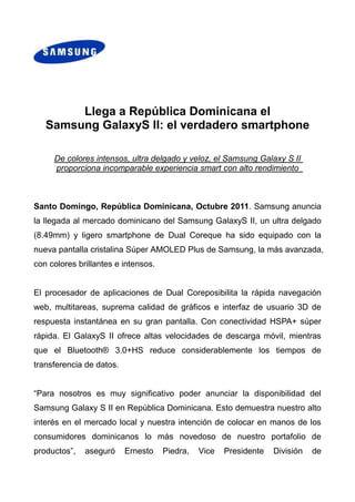 0-52070<br />Llega a República Dominicana el <br />Samsung Galaxy S II: el verdadero smartphone<br />De colores intensos, ultra delgado y veloz, el Samsung Galaxy S II proporciona incomparable experiencia smart con alto rendimiento <br />Santo Domingo, República Dominicana, Octubre 2011. Samsung anuncia la llegada al mercado dominicano del Samsung Galaxy S II, un ultra delgado (8.49mm) y ligero smartphone de Dual Core que ha sido equipado con la nueva pantalla cristalina Súper AMOLED Plus de Samsung, la más avanzada, con colores brillantes e intensos. <br />El procesador de aplicaciones de Dual Core posibilita la rápida navegación web, multitareas, suprema calidad de gráficos e interfaz de usuario 3D de respuesta instantánea en su gran pantalla. Con conectividad HSPA+ súper rápida. El Galaxy S II ofrece altas velocidades de descarga móvil, mientras que el Bluetooth® 3.0+HS reduce considerablemente los tiempos de transferencia de datos. <br />“Para nosotros es muy significativo poder anunciar la disponibilidad del Samsung Galaxy S II en República Dominicana. Esto demuestra nuestro alto interés en el mercado local y nuestra intención de colocar en manos de los consumidores dominicanos lo más novedoso de nuestro portafolio de productos”, aseguró Ernesto Piedra, Vice Presidente División de Comunicación Móvil, Samsung Electronics Latinoamérica. “Con el lanzamiento del Samsung Galaxy S II definimos nuevos estándares en cuanto a velocidad, brillantez de la pantalla, funciones y diseño”, agregó.<br />Utilizando Android™ Gingerbread 2.3.3, la última versión del sistema operativo móvil de más rápido crecimiento en el mundo, el Samsung Galaxy S II integra el “Social Hub” que permite a los usuarios mantener conexión al mismo tiempo con todas sus redes sociales en cualquier lugar y momento. Además, es posible bajar miles de aplicaciones desde Android Market para que los usuarios puedan personalizar su smartphone y tener una experiencia smart más rica. <br />Premios recibidos<br />Algunos medios de Europa ya tuvieran la oportunidad de evaluar el Samsung GALAXY S II, y el equipo ha ganado diversos premios como el mejor y más avanzado del mercado. Algunos de los premios recibidos:<br />                  <br />Especificaciones de Producto<br />       <br />Redes GSM 850/900/1800/1900HSPA+ 21 850/900/1900/2100Sistema OperativoAndroid 2.3 GingerbreadPantalla 4.27” WVGA (480x800) Super AMOLED Plus Procesador( BB y AP )Procesador de Aplicaciones de Dual Core de 1.2 GHzCámaraPrincipal (Trasera): Cámara AF de 8.0 Mega Pixeles con Flash LED Frontal: Cámara de 2.0 Mega PixelesSingle Shot, Beauty Shot, , Panorama Shot, Smile Shot, Action Shot, Cartoon ShotVideoCódec : MPEG4/ H.264/ H.263/ DivX VC-1Reproducción : FULL HD(1080p)@30fpsGrabación : FULL HD(1080p)@30fpsAudio  MP3, AAC, AAC+, eACC+Conector de audífonos de 3.5mm y Altavoz, Radio FM Estéreo con RDS, Grabadora de VozCentros de Contenido y Entretención(Hub)Social Hub- Contactos Integrados, Calendario Integrado, Bandeja de Entrada Unificada. - Premium: Notificación push SNS, Push Email y Push IM- Básico: POP3/IMAP Email y IM(* Disponibilidad de Social Hub varía según país y operador de telefonía móvil)Soluciones EmpresarialesMicrosoft Exchange ActiveSync – La completa implementación móvil de Exchange ActiveSync, que proporciona el mayor soporte para políticas y restricciones entre los clientes de Android ActiveSync, junto con correo electrónico, calendario, contactos y sincronización de tareas con un servidor Microsoft Exchange. On Device Encryption – Una solución de seguridad que permite la protección de los datos móviles sin la necesidad de sacrificar rapidez y funcionalidad. El rendimiento superior también puede ser logrado cuando se incorpora con Sybase Afaria Mobile Device Management y Microsoft Exchange ActiveSync, los cuales complementan el soporte para encriptación con sus propios mecanismos.Cisco AnyConnect Virtual Private Network – Proporciona conectividad a redes encriptadas confiable y fácil de implementar para los trabajadores móviles en todas partes para correo electrónico de negocios, escritorio virtual, y otras aplicaciones Android, AnyConnect permite conectividad a aplicaciones críticas de negocio.    Sybase Afaria Mobile Device Management – Proporciona las capacidades integrales que la TI requiere para permitir a los trabajadores móviles el acceso a los activos de la empresa utilizando el dispositivo de su elección. La TI puede ahora ampliar con confianza las políticas de seguridad a la plataforma Android, permitiendo su adopción para Galaxy S II tanto personales como de propiedad corporativa.Cisco WebEx – La fuerza de trabajo podrá mantenerse conectado a importantes reuniones donde sea que estén mientras utilicen dispositivos Samsung Galaxy; los usuarios pueden visualizar escritorios compartidos, navegadores, aplicaciones y documentos con anotaciones en vivo. Cisco Mobile – Una solucion VoIP que permite a la fuerza de trabajo hacer y recibir llamadas a través Wi-Fi utilizando una interfaz Android, proporcionando significativos ahorros de costos para una fuerza de trabajo internacional. Características de Valor AgregadoAndroid Market™ Soporte para Adobe Flash 10.1Samsung TouchWizQuickType by SWYPE Visor / Editor de Documentos Android Browser, RSS ReaderExchange ActiveSync Google MapsTM  con Latitude, Places,  Navigation (beta)A-GPSGoogle Voice SearchTM Administración de Teléfono PerdidoConectividad Tecnología Bluetooth® v 3.0 + HSUSB 2.0 Wi-Fi 802.11 (a/b/g/n), WiFi DirectConectividad NFC (Opcional)MHLDLNA (AllShare)SensorAcelerómetro, Luz, Brújula Digital, Proximidad, Sensor de GiroscopioMemoria16GB + microSD (hasta 32GB) Dimensiones125.3 x 66.1 x 8.49mm, 116gBatería1650mAh<br /> Acerca de Samsung Electronics Co., Ltd.<br />Samsung Electronics Co., Ltd. es líder mundial en semiconductores, telecomunicaciones, medios digitales y tecnología de convergencia digital, con ventas que ascendieron a US$ 135.800 millones en 2010. Esta empresa brinda empleo a 190.500 personas distribuidos en 206 oficinas en 68 países del mundo, la compañía está formada por ocho unidades de negocio que operan en forma independiente: Pantallas, Comunicaciones Móviles, Sistemas de Telecomunicaciones, Dispositivos Digitales, Soluciones Informáticas, Imagen Digital, Semiconductores y LCD. Reconocida como una de las marcas de mayor crecimiento mundial, Samsung Electronics es un productor líder de televisores digitales, memorias, teléfonos móviles y TFT-LCD. Para obtener mayor información, visítenos en www.samsung.com<br />