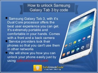 How to unlock Samsung
Galaxy Tab 3 by code
Samsung Galaxy Tab 3, with it's
Dual Core processor offers the
best user experience you can get.
It's extremely portable and
comfortable in your hands. Comes
with a front and a back camera
Service providers lock their
phones so that you can't use them
in other networks
We will show you how you can
unlock your phone easily just by
using safeunlockcode.com
 