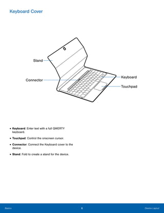 6 Device LayoutBasics
Keyboard Cover

Stand
Connector
Keyboard
Touchpad
• Keyboard: Enter text with a full QWERTY
keyboard.
• Touchpad: Control the onscreen cursor.
• Connector: Connect the Keyboard cover to the
device.
• Stand: Fold to create a stand for the device.
 