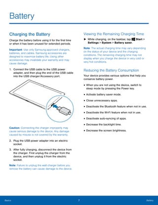 7 BatteryBasics
Battery

Charging the Battery
Charge the battery before using it for the first time
or when it has been unused for extended periods.
Important: Use only Samsung-approved chargers,
batteries, and cables. Samsung accessories are
designed to maximize battery life. Using other
accessories may invalidate your warranty and may
cause damage.
1.	 Connect the USB cable to the USB power
adapter, and then plug the end of the USB cable
into the USB charger/Accessory port.
Caution: Connecting the charger improperly may
cause serious damage to the device. Any damage
caused by misuse is not covered by the warranty.
2.	 Plug the USB power adapter into an electric
socket.
3.	 After fully charging, disconnect the device from
the charger. First unplug the charger from the
device, and then unplug it from the electric
socket.
Note: Failure to unplug the wall charger before you
remove the battery can cause damage to the device.
Viewing the Remaining Charging Time
► While charging, on the taskbar, tap Start >
Settings > System > Battery saver.
Note: The actual charging time may vary depending
on the status of your device and the charging
conditions. The remaining charging time may not
display when you charge the device in very cold or
very hot conditions.
Reducing the Battery Consumption
Your device provides various options that help you
conserve battery power.
• When you are not using the device, switch to
sleep mode by pressing the Power key.
• Activate battery saver mode.
• Close unnecessary apps.
• Deactivate the Bluetooth feature when not in use.
• Deactivate the Wi-Fi feature when not in use.
• Deactivate auto-syncing of apps.
• Decrease the backlight time.
• Decrease the screen brightness.
 