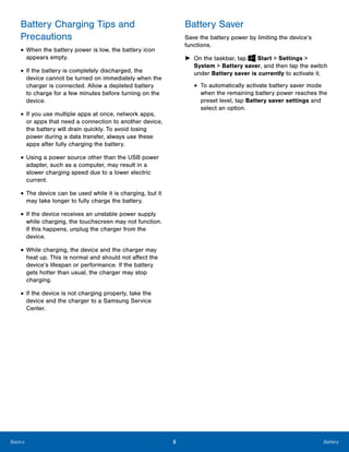 8 BatteryBasics
Battery Charging Tips and
Precautions
• When the battery power is low, the battery icon
appears empty.
• If the battery is completely discharged, the
device cannot be turned on immediately when the
charger is connected. Allow a depleted battery
to charge for a few minutes before turning on the
device.
• If you use multiple apps at once, network apps,
or apps that need a connection to another device,
the battery will drain quickly. To avoid losing
power during a data transfer, always use these
apps after fully charging the battery.
• Using a power source other than the USB power
adapter, such as a computer, may result in a
slower charging speed due to a lower electric
current.
• The device can be used while it is charging, but it
may take longer to fully charge the battery.
• If the device receives an unstable power supply
while charging, the touchscreen may not function.
If this happens, unplug the charger from the
device.
• While charging, the device and the charger may
heat up. This is normal and should not affect the
device’s lifespan or performance. If the battery
gets hotter than usual, the charger may stop
charging.
• If the device is not charging properly, take the
device and the charger to a Samsung Service
Center.
Battery Saver
Save the battery power by limiting the device’s
functions.
► On the taskbar, tap Start > Settings >
System > Battery saver, and then tap the switch
under Battery saver is currently to activate it.
• To automatically activate battery saver mode
when the remaining battery power reaches the
preset level, tap Battery saver settings and
select an option.
 