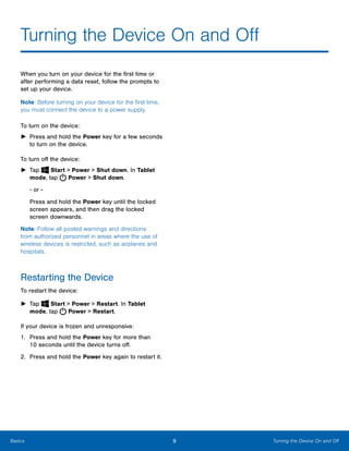 9 Turning the Device On and OffBasics
Turning the Device On and Off

When you turn on your device for the first time or
after performing a data reset, follow the prompts to
set up your device.
Note: Before turning on your device for the first time,
you must connect the device to a power supply.
To turn on the device:
►	 Press and hold the Power key for a few seconds
to turn on the device.
To turn off the device:
► Tap Start > Power > Shut down. In Tablet
mode, tap Power > Shut down.
- or ­
Press and hold the Power key until the locked
screen appears, and then drag the locked
screen downwards.
Note: Follow all posted warnings and directions
from authorized personnel in areas where the use of
wireless devices is restricted, such as airplanes and
hospitals.
Restarting the Device
To restart the device:
► Tap Start > Power > Restart. In Tablet
mode, tap Power > Restart.
If your device is frozen and unresponsive:
1.	 Press and hold the Power key for more than
10 seconds until the device turns off.
2. Press and hold the Power key again to restart it.
 