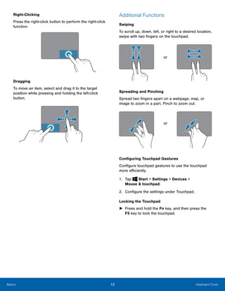 12 Keyboard CoverBasics
Right-Clicking
Press the right-click button to perform the right-click
function.
Dragging
To move an item, select and drag it to the target
position while pressing and holding the left-click
button.
Additional Functions
Swiping
To scroll up, down, left, or right to a desired location,
swipe with two fingers on the touchpad.
or
Spreading and Pinching
Spread two fingers apart on a webpage, map, or
image to zoom in a part. Pinch to zoom out.
or
Configuring Touchpad Gestures
Configure touchpad gestures to use the touchpad
more efficiently.
1. Tap Start > Settings > Devices > 

Mouse & touchpad.

2. Configure the settings under Touchpad.
Locking the Touchpad
►	 Press and hold the Fn key, and then press the
F5 key to lock the touchpad.
 