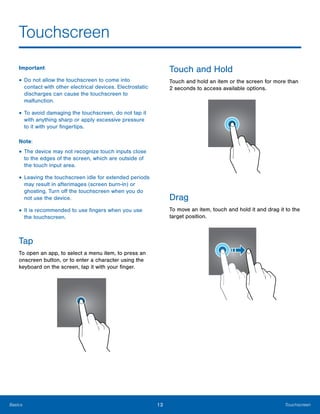 13 TouchscreenBasics
Touchscreen

Important:
• Do not allow the touchscreen to come into
contact with other electrical devices. Electrostatic
discharges can cause the touchscreen to
malfunction.
• To avoid damaging the touchscreen, do not tap it
with anything sharp or apply excessive pressure
to it with your fingertips.
Note:
• The device may not recognize touch inputs close
to the edges of the screen, which are outside of
the touch input area.
• Leaving the touchscreen idle for extended periods
may result in afterimages (screen burn-in) or
ghosting. Turn off the touchscreen when you do
not use the device.
• It is recommended to use fingers when you use
the touchscreen.
Tap
To open an app, to select a menu item, to press an
onscreen button, or to enter a character using the
keyboard on the screen, tap it with your finger.
Touch and Hold
Touch and hold an item or the screen for more than
2 seconds to access available options.
Drag
To move an item, touch and hold it and drag it to the
target position.
 