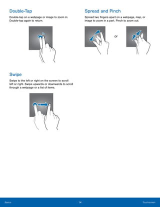 14 TouchscreenBasics
Double-Tap Spread and Pinch
Double-tap on a webpage or image to zoom in.
Double-tap again to return.
Spread two fingers apart on a webpage, map, or
image to zoom in a part. Pinch to zoom out.
or
Swipe
Swipe to the left or right on the screen to scroll
left or right. Swipe upwards or downwards to scroll
through a webpage or a list of items.
 