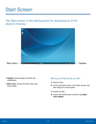 15 Start ScreenBasics
Start Screen

The Start screen is the starting point for accessing all of the
device’s features.
Start menu Taskbar
• Taskbar: Access system controls and
notifications.
• Start menu: Access the Start menu and
launch apps.
Moving and Removing an Item
To move an item:
►	 Touch and hold an item on the Start screen, and
then drag it to a new location.
To remove an item:
►	 Touch and hold the item, and then tap Unpin
from taskbar.
 