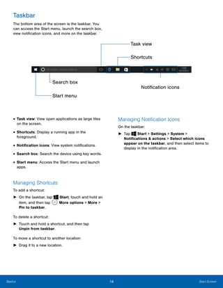 16 Start ScreenBasics
 
 
Taskbar
The bottom area of the screen is the taskbar. You
can access the Start menu, launch the search box,
view notification icons, and more on the taskbar.
Task view

Shortcuts

Search box
Notification icons
Start menu
• Task view: View open applications as large tiles
on the screen.
• Shortcuts: Display a running app in the
foreground.
• Notification icons: View system notifications.
• Search box: Search the device using key words.
• Start menu: Access the Start menu and launch
apps.
Managing Shortcuts
To add a shortcut:
► On the taskbar, tap Start, touch and hold an
item, and then tap More options > More >
Pin to taskbar.
To delete a shortcut:
►	 Touch and hold a shortcut, and then tap
Unpin from taskbar.
To move a shortcut to another location:
►	 Drag it to a new location.
Managing Notification Icons
On the taskbar:
► Tap Start > Settings > System >
Notifications & actions > Select which icons
appear on the taskbar, and then select items to
display in the notification area.
 