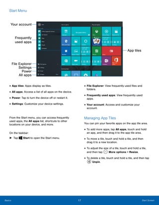 17 Start ScreenBasics
Start Menu

Your account
Frequently
used apps
File Explorer

Settings

Power

All apps

• App tiles: Apps display as tiles.
• All apps: Access a list of all apps on the device.
• Power: Tap to turn the device off or restart it.
• Settings: Customize your device settings.
From the Start menu, you can access frequently
used apps, the All apps list, shortcuts to other
locations on your device, and more.
On the taskbar:
► Tap Start to open the Start menu.
App tiles
• File Explorer: View frequently used files and
folders.
• Frequently used apps: View frequently used
apps.
• Your account: Access and customize your
account.
Managing App Tiles
You can pin your favorite apps on the app tile area.
• To add more apps, tap All apps, touch and hold
an app, and then drag it to the app tile area.
• To move a tile, touch and hold a tile, and then
drag it to a new location.
• To adjust the size of a tile, touch and hold a tile,
and then tap More options > Resize.
• To delete a tile, touch and hold a tile, and then tap
Unpin.
 