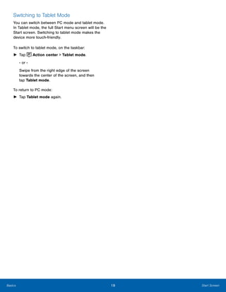 19 Start ScreenBasics
 
Switching to Tablet Mode
You can switch between PC mode and tablet mode.
In Tablet mode, the full Start menu screen will be the
Start screen. Switching to tablet mode makes the
device more touch-friendly.
To switch to tablet mode, on the taskbar:
► Tap Action center > Tablet mode.
- or ­
Swipe from the right edge of the screen 

towards the center of the screen, and then 

tap Tablet mode.

To return to PC mode:
► Tap Tablet mode again.
 