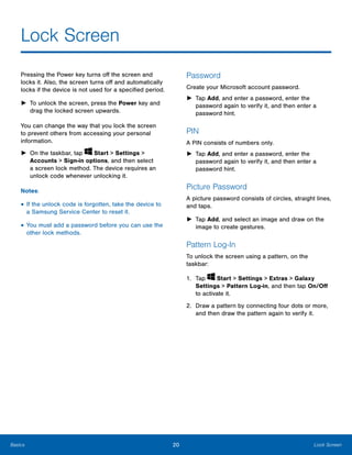 20 Lock ScreenBasics
Lock Screen

Pressing the Power key turns off the screen and
locks it. Also, the screen turns off and automatically
locks if the device is not used for a specified period.
►	 To unlock the screen, press the Power key and
drag the locked screen upwards.
You can change the way that you lock the screen
to prevent others from accessing your personal
information.
► On the taskbar, tap Start > Settings >
Accounts > Sign-in options, and then select
a screen lock method. The device requires an
unlock code whenever unlocking it.
Notes:
• If the unlock code is forgotten, take the device to
a Samsung Service Center to reset it.
• You must add a password before you can use the
other lock methods.
Password
Create your Microsoft account password.
►	 Tap Add, and enter a password, enter the
password again to verify it, and then enter a
password hint.
PIN
A PIN consists of numbers only.
►	 Tap Add, and enter a password, enter the
password again to verify it, and then enter a
password hint.
Picture Password
A picture password consists of circles, straight lines,
and taps.
►	 Tap Add, and select an image and draw on the
image to create gestures.
Pattern Log-In
To unlock the screen using a pattern, on the
taskbar:
1. Tap Start > Settings > Extras > Galaxy
Settings > Pattern Log-in, and then tap On/Off
to activate it.
2.	 Draw a pattern by connecting four dots or more,
and then draw the pattern again to verify it.
 