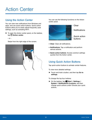 21 Action CenterBasics
Action Center

Using the Action Center
You can view new notifications from Windows and
apps, and use quick action buttons. Quick action
buttons allow you to easily adjust frequently used
settings, such as activating Wi-Fi.
►	 To open the Action center panel, on the taskbar,
tap Action center.
- or -
Swipe from the right edge of the screen.
You can use the following functions on the Action
center panel.
Clear
Notifications
Quick action
buttons
• Clear: Clear all notifications.
• Notifications: Tap a notification and perform
various actions.
• Quick action buttons: Access common settings
quickly from the Action center.
Using Quick Action Buttons
Tap quick action buttons to activate certain features.
To view more detailed settings:
►	 Touch and hold a button, and then tap Go to
settings.
To change the top four buttons:
► On the taskbar, tap Start > Settings >
System > Notifications & actions, and then
change quick actions under Choose your quick
actions.
 