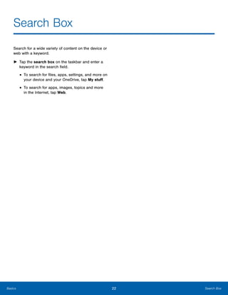 22 Search BoxBasics
Search Box

Search for a wide variety of content on the device or
web with a keyword.
►	 Tap the search box on the taskbar and enter a
keyword in the search field.
• To search for files, apps, settings, and more on
your device and your OneDrive, tap My stuff.
• To search for apps, images, topics and more
in the Internet, tap Web.
 