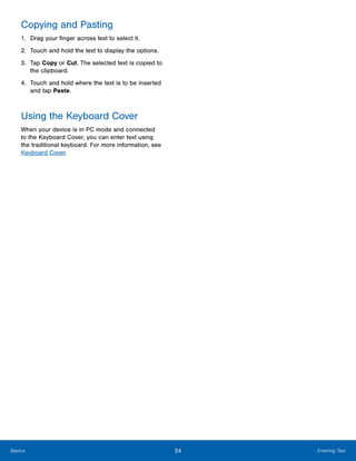 24 Entering TextBasics
Copying and Pasting
1.	 Drag your finger across text to select it.
2.	 Touch and hold the text to display the options.
3.	 Tap Copy or Cut. The selected text is copied to
the clipboard.
4.	 Touch and hold where the text is to be inserted
and tap Paste.
Using the Keyboard Cover
When your device is in PC mode and connected
to the Keyboard Cover, you can enter text using
the traditional keyboard. For more information, see
Keyboard Cover.
 
