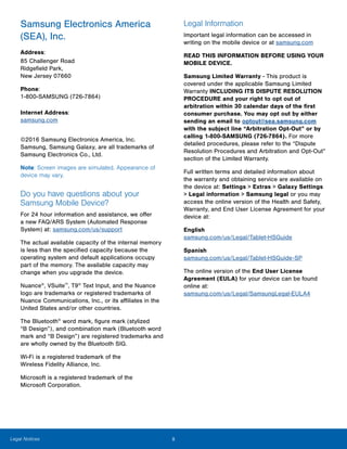 iiLegal Notices
Samsung Electronics America
(SEA), Inc.
Address:

85 Challenger Road 

Ridgefield Park, 

New Jersey 07660

Phone:

1-800-SAMSUNG (726-7864)

Internet Address:
samsung.com
©2016 Samsung Electronics America, Inc.
Samsung, Samsung Galaxy, are all trademarks of
Samsung Electronics Co., Ltd.
Note: Screen images are simulated. Appearance of
device may vary.
Do you have questions about your
Samsung Mobile Device?
For 24 hour information and assistance, we offer
a new FAQ/ARS System (Automated Response
System) at: samsung.com/us/support
The actual available capacity of the internal memory
is less than the specified capacity because the
operating system and default applications occupy
part of the memory. The available capacity may
change when you upgrade the device.
Nuance®
, VSuite™
, T9®
Text Input, and the Nuance
logo are trademarks or registered trademarks of
Nuance Communications, Inc., or its affiliates in the
United States and/or other countries.
The Bluetooth®
word mark, figure mark (stylized
“B Design”), and combination mark (Bluetooth word
mark and “B Design”) are registered trademarks and
are wholly owned by the Bluetooth SIG.
Wi-Fi is a registered trademark of the
Wireless Fidelity Alliance, Inc.
Microsoft is a registered trademark of the
Microsoft Corporation.
Legal Information
Important legal information can be accessed in
writing on the mobile device or at samsung.com
READ THIS INFORMATION BEFORE USING YOUR
MOBILE DEVICE.
Samsung Limited Warranty - This product is
covered under the applicable Samsung Limited
Warranty INCLUDING ITS DISPUTE RESOLUTION
PROCEDURE and your right to opt out of
arbitration within 30 calendar days of the first
consumer purchase. You may opt out by either
sending an email to optout@sea.samsung.com
with the subject line “Arbitration Opt-Out” or by
calling 1-800-SAMSUNG (726-7864). For more
detailed procedures, please refer to the “Dispute
Resolution Procedures and Arbitration and Opt-Out”
section of the Limited Warranty.
Full written terms and detailed information about
the warranty and obtaining service are available on
the device at: Settings > Extras > Galaxy Settings
> Legal information > Samsung legal or you may
access the online version of the Health and Safety,
Warranty, and End User License Agreement for your
device at:
English
samsung.com/us/Legal/Tablet-HSGuide
Spanish
samsung.com/us/Legal/Tablet-HSGuide-SP
The online version of the End User License
Agreement (EULA) for your device can be found
online at:
samsung.com/us/Legal/SamsungLegal-EULA4
 