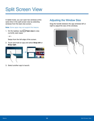 26 Split Screen ViewBasics
Split Screen View

In tablet mode, you can open two windows at the
same time in the split screen view by selecting
windows from the task view screen.
Note: Some apps may not support this feature.
Adjusting the Window Size
Drag the handle between the app windows left or
right to adjust the size of the windows.
1. On the taskbar, tap Task view to view 

currently open apps. 

- or -

Swipe from the left edge of the screen.

2.	 Touch and hold an app and select Snap left or
Snap right.
3. Select another app to launch.
 