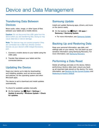 27 Device and Data ManagementBasics
Device and Data Management

Transferring Data Between
Devices
Move audio, video, image, or other types of files
between your tablet and a mobile device.
Caution: Do not disconnect the USB cable from the
device when you are transferring files. Doing so may
cause data loss or device damage.
Note: The devices may not connect properly if they
are connected via a USB hub. Directly connect
devices via your device’s USB charger/Accessory
port.
1.	 Connect a mobile device to your tablet using the
USB cable.
2.	 Transfer files between your tablet and the
connected device.
Updating the Device
Keep your device up to date by downloading
and installing updates, such as service packs
and patches, for the operating system and other
Microsoft apps.
The device is set to download and install updates
automatically.
To check for available updates manually:
► On the taskbar, tap Start > Settings >
Update & security > Windows Update > Check
for updates.
Samsung Update
Install and update Samsung apps, drivers, and more
on the device easily.
► On the taskbar, tap Start > All apps > 

Samsung > Samsung Update. 

• For more information, see Samsung Update.
Backing Up and Restoring Data
Keep your personal information, app data, and
settings safe on your device. You can back up your
sensitive information using Samsung Recovery. For
more information, see Samsung Recovery.
Performing a Data Reset
Delete all settings and data on the device. Before
performing a factory data reset, ensure you back
up all important data stored on the device. For more
information, see Backing Up the Current System and
Restoring to Factory Default.
 