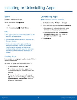 29 Installing or Uninstalling AppsApplications
 
Installing or Uninstalling Apps

Store
Purchase and download apps.
► On the taskbar, tap Store.
- or -
On the taskbar, tap Start > Store.
Notes:
• This app may not be available depending on the
region or service provider.
• You can install apps provided by Samsung via
Samsung Update.
• For service requests for apps provided by
third-party providers, contact the provider.
If you contact a Samsung Service Center,
troubleshooting actions in response to service
requests may have limitations depending on
the app.
Installing Apps
Browse apps by category or tap the search field to
search for a keyword.
► Select an app to view information about it.
• To download free apps, tap Free.
• To purchase and download apps where
charges apply, tap the price and follow the
prompts.
• To change the auto update settings, tap
Your account > Settings, and then tap
the Update apps automatically switch to
activate or deactivate it.
Uninstalling Apps
Note: Some apps cannot be uninstalled.
1. On the taskbar, tap Store > All apps.
2. Touch and hold an app, and then tap Uninstall.
• Some apps will automatically move to the
Uninstall or change a program screen.
• Touch and hold an app, tap Uninstall or
Uninstall/Change, and then follow the
prompts to uninstall the app.
3. Tap Uninstall.
 