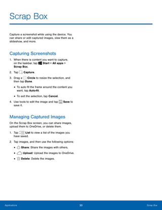 30 Scrap BoxApplications
Scrap Box

Capture a screenshot while using the device. You
can share or edit captured images, view them as a
slideshow, and more.
Capturing Screenshots
1.	 When there is content you want to capture,
on the taskbar, tap Start > All apps > 

Scrap Box.

2. Tap Capture.
3. Drag a Circle to resize the selection, and
then tap Done.
• To auto fit the frame around the content you
want, tap Auto-fit.
• To exit the selection, tap Cancel.
4. Use tools to edit the image and tap Save to
save it.
Managing Captured Images
On the Scrap Box screen, you can share images,
upload them to OneDrive, or delete them.
1. Tap List to view a list of the images you
have saved.
2. Tap images, and then use the following options:
Share: Share the images with others.•
Upload: Upload the images to OneDrive.•
Delete: Delete the images.•
 