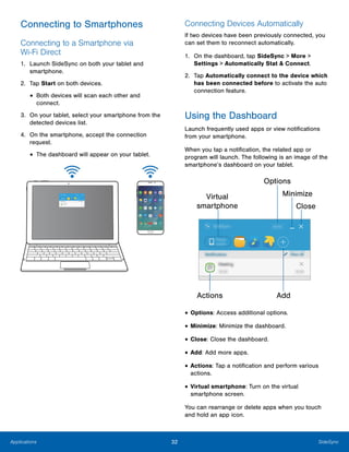 32 SideSyncApplications
 
Connecting to Smartphones
Connecting to a Smartphone via
Wi-Fi Direct
1.	 Launch SideSync on both your tablet and
smartphone.
2.	 Tap Start on both devices.
• Both devices will scan each other and 

connect.

3.	 On your tablet, select your smartphone from the
detected devices list.
4.	 On the smartphone, accept the connection
request.
• The dashboard will appear on your tablet.
Connecting Devices Automatically
If two devices have been previously connected, you
can set them to reconnect automatically.
1.	 On the dashboard, tap SideSync > More >
Settings > Automatically Stat & Connect.
2.	 Tap Automatically connect to the device which
has been connected before to activate the auto
connection feature.
Using the Dashboard
Launch frequently used apps or view notifications
from your smartphone.
When you tap a notification, the related app or
program will launch. The following is an image of the
smartphone’s dashboard on your tablet.
Options

Virtual
smartphone
Minimize
Close
AddActions

• Options: Access additional options.
• Minimize: Minimize the dashboard.
• Close: Close the dashboard.
• Add: Add more apps.
• Actions: Tap a notification and perform various
actions.
• Virtual smartphone: Turn on the virtual
smartphone screen.
You can rearrange or delete apps when you touch
and hold an app icon.
 
