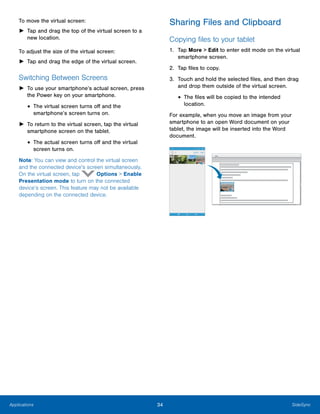 34 SideSyncApplications
To move the virtual screen:
►	 Tap and drag the top of the virtual screen to a
new location.
To adjust the size of the virtual screen:
► Tap and drag the edge of the virtual screen.
Switching Between Screens
►	 To use your smartphone’s actual screen, press
the Power key on your smartphone.
• The virtual screen turns off and the 

smartphone’s screen turns on.

►	 To return to the virtual screen, tap the virtual
smartphone screen on the tablet.
• The actual screen turns off and the virtual
screen turns on.
Note: You can view and control the virtual screen
and the connected device’s screen simultaneously.
On the virtual screen, tap Options > Enable
Presentation mode to turn on the connected
device’s screen. This feature may not be available
depending on the connected device.
Sharing Files and Clipboard
Copying files to your tablet
1.	 Tap More > Edit to enter edit mode on the virtual
smartphone screen.
2.	 Tap files to copy.
3.	 Touch and hold the selected files, and then drag
and drop them outside of the virtual screen.
• The files will be copied to the intended 

location.

For example, when you move an image from your
smartphone to an open Word document on your
tablet, the image will be inserted into the Word
document.
 