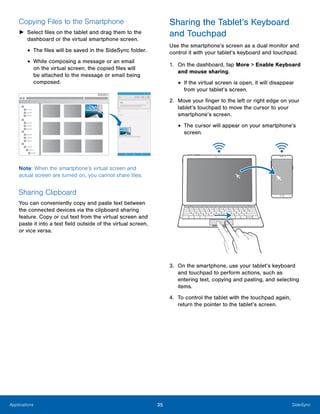 35 SideSyncApplications
Copying Files to the Smartphone
►	 Select files on the tablet and drag them to the
dashboard or the virtual smartphone screen.
• The files will be saved in the SideSync folder.
• While composing a message or an email
on the virtual screen, the copied files will
be attached to the message or email being
composed.
Note: When the smartphone’s virtual screen and
actual screen are turned on, you cannot share files.
Sharing Clipboard
You can conveniently copy and paste text between
the connected devices via the clipboard sharing
feature. Copy or cut text from the virtual screen and
paste it into a text field outside of the virtual screen,
or vice versa.
Sharing the Tablet’s Keyboard
and Touchpad
Use the smartphone’s screen as a dual monitor and
control it with your tablet’s keyboard and touchpad.
1.	 On the dashboard, tap More > Enable Keyboard
and mouse sharing.
• If the virtual screen is open, it will disappear
from your tablet’s screen.
2.	 Move your finger to the left or right edge on your
tablet’s touchpad to move the cursor to your
smartphone’s screen.
• The cursor will appear on your smartphone’s
screen.
3.	 On the smartphone, use your tablet’s keyboard
and touchpad to perform actions, such as
entering text, copying and pasting, and selecting
items.
4.	 To control the tablet with the touchpad again,
return the pointer to the tablet’s screen.
 