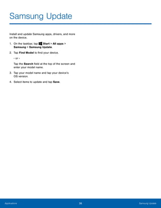 36 Samsung UpdateApplications
Samsung Update

Install and update Samsung apps, drivers, and more
on the device.
1. On the taskbar, tap Start > All apps > 

Samsung > Samsung Update.

2.	 Tap Find Model to find your device.
- or ­
Tap the Search field at the top of the screen and
enter your model name.
3.	 Tap your model name and tap your device’s
OS version.
4. Select items to update and tap Save.
 