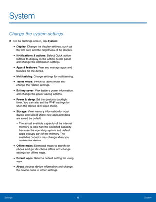 41 SystemSettings
System

Change the system settings.
► On the Settings screen, tap System:
• Display: Change the display settings, such as
the font size and the brightness of the display.
• Notifications & actions: Select Quick action
buttons to display on the action center panel
and change the notification settings.
• Apps & features: View and manage apps and
features on the device.
• Multitasking: Change settings for multitasking.
• Tablet mode: Switch to tablet mode and
change the related settings.
• Battery saver: View battery power information
and change the power saving options.
• Power & sleep: Set the device’s backlight
timer. You can also set the Wi-Fi settings for
when the device is in sleep mode.
• Storage: View memory information for your
device and select where new apps and data
are saved by default.
- The actual available capacity of the internal
memory is less than the specified capacity
because the operating system and default
apps occupy part of the memory. The
available capacity may change when you
update the device.
• Offline maps: Download maps to search for
places and get directions offline and change
settings for offline maps.
• Default apps: Select a default setting for using
apps.
• About: Access device information and change
the device name or other settings.
 