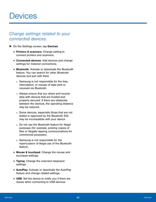 42 DevicesSettings
Devices

Change settings related to your
connected devices.
► On the Settings screen, tap Devices:
• Printers & scanners: Change setting to 

connect printers and scanners.

• Connected devices: Add devices and change
settings for metered connections.
• Bluetooth: Activate or deactivate the Bluetooth
feature. You can search for other Bluetooth
devices and pair with them.
- Samsung is not responsible for the loss,
interception, or misuse of data sent or
received via Bluetooth.
- Always ensure that you share and receive
data with devices that are trusted and
properly secured. If there are obstacles
between the devices, the operating distance
may be reduced.
- Some devices, especially those that are not
tested or approved by the Bluetooth SIG,
may be incompatible with your device.
- Do not use the Bluetooth feature for illegal
purposes (for example, pirating copies of
files or illegally tapping communications for
commercial purposes).
- Samsung is not responsible for the
repercussion of illegal use of the Bluetooth
feature.
• Mouse & touchpad: Change the mouse and
touchpad settings.
• Typing: Change the onscreen keyboard 

settings.

• AutoPlay: Activate or deactivate the AutoPlay
feature and change related settings.
• USB: Set the device to notify you if there are
issues when connecting to USB devices.
 
