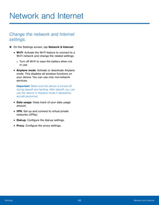 43 Network and InternetSettings
Network and Internet

Change the network and Internet
settings.
► On the Settings screen, tap Network & Internet:
• Wi-Fi: Activate the Wi-Fi feature to connect to a
Wi-Fi network and change the related settings.
- Turn off Wi-Fi to save the battery when not
in use.
• Airplane mode: Activate or deactivate Airplane
mode. This disables all wireless functions on
your device. You can use only non-network
services.
Important: Make sure the device is turned off
during takeoff and landing. After takeoff, you can
use the device in Airplane mode if allowed by
aircraft personnel.
• Data usage: Keep track of your data usage
amount.
• VPN: Set up and connect to virtual private
networks (VPNs).
• Dial-up: Configure the dial-up settings.
• Proxy: Configure the proxy settings.
 