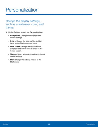 44 PersonalizationSettings
Personalization

Change the display settings,
such as a wallpaper, color, and
theme.
► On the Settings screen, tap Personalization:
• Background: Change the wallpaper and
related settings.
• Colors: Change the colors of the taskbar,
items on the Start menu, and more.
• Lock screen: Change the locked screen
wallpaper and select items to show on the
locked screen.
• Themes: Select a theme to apply and change
related settings.
• Start: Change the settings related to the
Start menu.
 