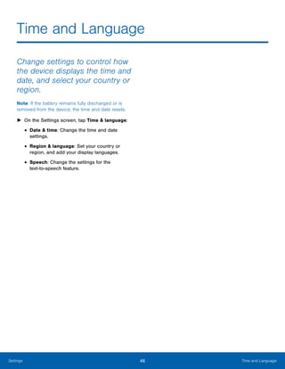 46 Time and LanguageSettings
Time and Language

Change settings to control how
the device displays the time and
date, and select your country or
region.
Note: If the battery remains fully discharged or is
removed from the device, the time and date resets.
► On the Settings screen, tap Time & language:
• Date & time: Change the time and date
settings.
• Region & language: Set your country or
region, and add your display languages.
• Speech: Change the settings for the 

text-to-speech feature.

 