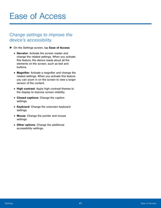 47 Ease of AccessSettings
Ease of Access

Change settings to improve the
device’s accessibility.
► On the Settings screen, tap Ease of Access:
• Narrator: Activate the screen reader and
change the related settings. When you activate
this feature, the device reads aloud all the
elements on the screen, such as text and
buttons.
• Magnifier: Activate a magnifier and change the
related settings. When you activate this feature
you can zoom in on the screen to view a larger
version of the content.
• High contrast: Apply high contrast themes to
the display to improve screen visibility.
• Closed captions: Change the caption 

settings.

• Keyboard: Change the onscreen keyboard
settings.
• Mouse: Change the pointer and mouse 

settings.

• Other options: Change the additional 

accessibility settings.

 