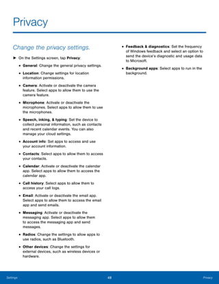 48 PrivacySettings
Privacy

Change the privacy settings.
► On the Settings screen, tap Privacy:
• General: Change the general privacy settings.
• Location: Change settings for location 

information permissions.

• Camera: Activate or deactivate the camera
feature. Select apps to allow them to use the
camera feature.
• Microphone: Activate or deactivate the
microphones. Select apps to allow them to use
the microphones.
• Speech, inking, & typing: Set the device to
collect personal information, such as contacts
and recent calendar events. You can also
manage your cloud settings.
• Account info: Set apps to access and use
your account information.
• Contacts: Select apps to allow them to access
your contacts.
• Calendar: Activate or deactivate the calendar
app. Select apps to allow them to access the
calendar app.
• Call history: Select apps to allow them to
access your call logs.
• Email: Activate or deactivate the email app.
Select apps to allow them to access the email
app and send emails.
• Messaging: Activate or deactivate the
messaging app. Select apps to allow them
to access the messaging app and send
messages.
• Radios: Change the settings to allow apps to
use radios, such as Bluetooth.
• Other devices: Change the settings for
external devices, such as wireless devices or
hardware.
• Feedback & diagnostics: Set the frequency
of Windows feedback and select an option to
send the device’s diagnostic and usage data
to Microsoft.
• Background apps: Select apps to run in the
background.
 