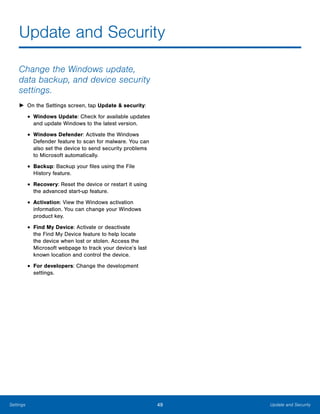 49 Update and SecuritySettings
Update and Security

Change the Windows update,
data backup, and device security
settings.
► On the Settings screen, tap Update & security:
• Windows Update: Check for available updates
and update Windows to the latest version.
• Windows Defender: Activate the Windows
Defender feature to scan for malware. You can
also set the device to send security problems
to Microsoft automatically.
• Backup: Backup your files using the File
History feature.
• Recovery: Reset the device or restart it using
the advanced start-up feature.
• Activation: View the Windows activation
information. You can change your Windows
product key.
• Find My Device: Activate or deactivate
the Find My Device feature to help locate
the device when lost or stolen. Access the
Microsoft webpage to track your device’s last
known location and control the device.
• For developers: Change the development
settings.
 