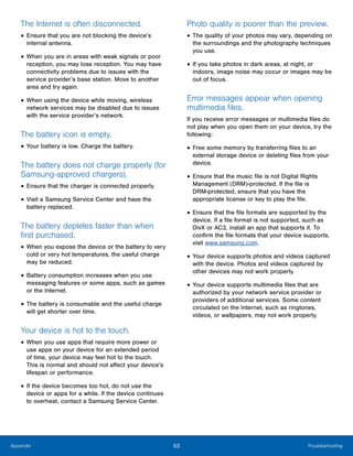 53 TroubleshootingAppendix
The Internet is often disconnected.
• Ensure that you are not blocking the device’s
internal antenna.
• When you are in areas with weak signals or poor
reception, you may lose reception. You may have
connectivity problems due to issues with the
service provider’s base station. Move to another
area and try again.
• When using the device while moving, wireless
network services may be disabled due to issues
with the service provider’s network.
The battery icon is empty.
• Your battery is low. Charge the battery.
The battery does not charge properly (for
Samsung-approved chargers).
• Ensure that the charger is connected properly.
• Visit a Samsung Service Center and have the
battery replaced.
The battery depletes faster than when
first purchased.
• When you expose the device or the battery to very
cold or very hot temperatures, the useful charge
may be reduced.
• Battery consumption increases when you use
messaging features or some apps, such as games
or the Internet.
• The battery is consumable and the useful charge
will get shorter over time.
Your device is hot to the touch.
• When you use apps that require more power or
use apps on your device for an extended period
of time, your device may feel hot to the touch.
This is normal and should not affect your device’s
lifespan or performance.
• If the device becomes too hot, do not use the
device or apps for a while. If the device continues
to overheat, contact a Samsung Service Center.
Photo quality is poorer than the preview.
• The quality of your photos may vary, depending on
the surroundings and the photography techniques
you use.
• If you take photos in dark areas, at night, or
indoors, image noise may occur or images may be
out of focus.
Error messages appear when opening
multimedia files.
If you receive error messages or multimedia files do
not play when you open them on your device, try the
following:
• Free some memory by transferring files to an
external storage device or deleting files from your
device.
• Ensure that the music file is not Digital Rights
Management (DRM)-protected. If the file is
DRM-protected, ensure that you have the
appropriate license or key to play the file.
• Ensure that the file formats are supported by the
device. If a file format is not supported, such as
DivX or AC3, install an app that supports it. To
confirm the file formats that your device supports,
visit www.samsung.com.
• Your device supports photos and videos captured
with the device. Photos and videos captured by
other devices may not work properly.
• Your device supports multimedia files that are
authorized by your network service provider or
providers of additional services. Some content
circulated on the Internet, such as ringtones,
videos, or wallpapers, may not work properly.
 