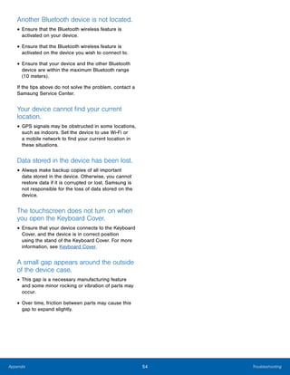 54 TroubleshootingAppendix
Another Bluetooth device is not located.
• Ensure that the Bluetooth wireless feature is
activated on your device.
• Ensure that the Bluetooth wireless feature is
activated on the device you wish to connect to.
• Ensure that your device and the other Bluetooth
device are within the maximum Bluetooth range
(10 meters).
If the tips above do not solve the problem, contact a
Samsung Service Center.
Your device cannot find your current
location.
• GPS signals may be obstructed in some locations,
such as indoors. Set the device to use Wi-Fi or
a mobile network to find your current location in
these situations.
Data stored in the device has been lost.
• Always make backup copies of all important
data stored in the device. Otherwise, you cannot
restore data if it is corrupted or lost. Samsung is
not responsible for the loss of data stored on the
device.
The touchscreen does not turn on when
you open the Keyboard Cover.
• Ensure that your device connects to the Keyboard
Cover, and the device is in correct position
using the stand of the Keyboard Cover. For more
information, see Keyboard Cover.
A small gap appears around the outside
of the device case.
• This gap is a necessary manufacturing feature
and some minor rocking or vibration of parts may
occur.
• Over time, friction between parts may cause this
gap to expand slightly.
 